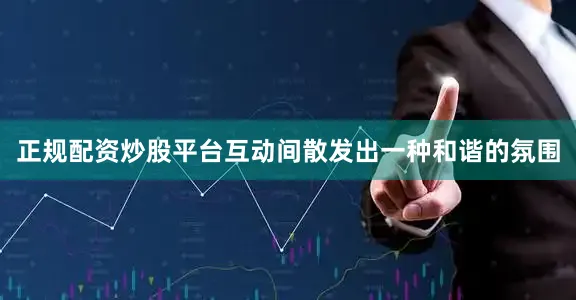 正规配资炒股平台互动间散发出一种和谐的氛围